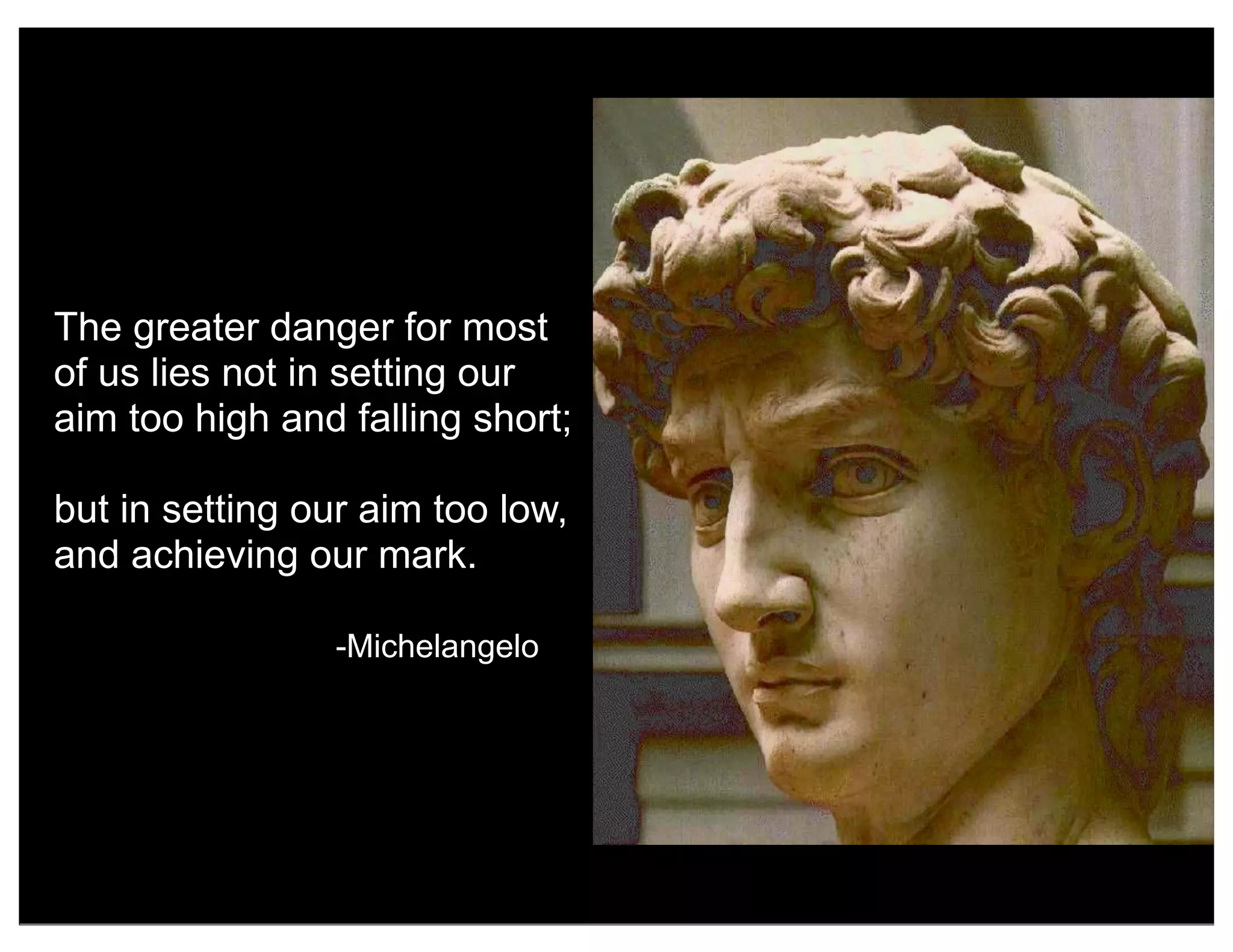 The greater danger for most
of us lies not in setting our
aim too high and falling short;
but in setting our aim too low,
and achieving our mark.
-Michelangelo
 