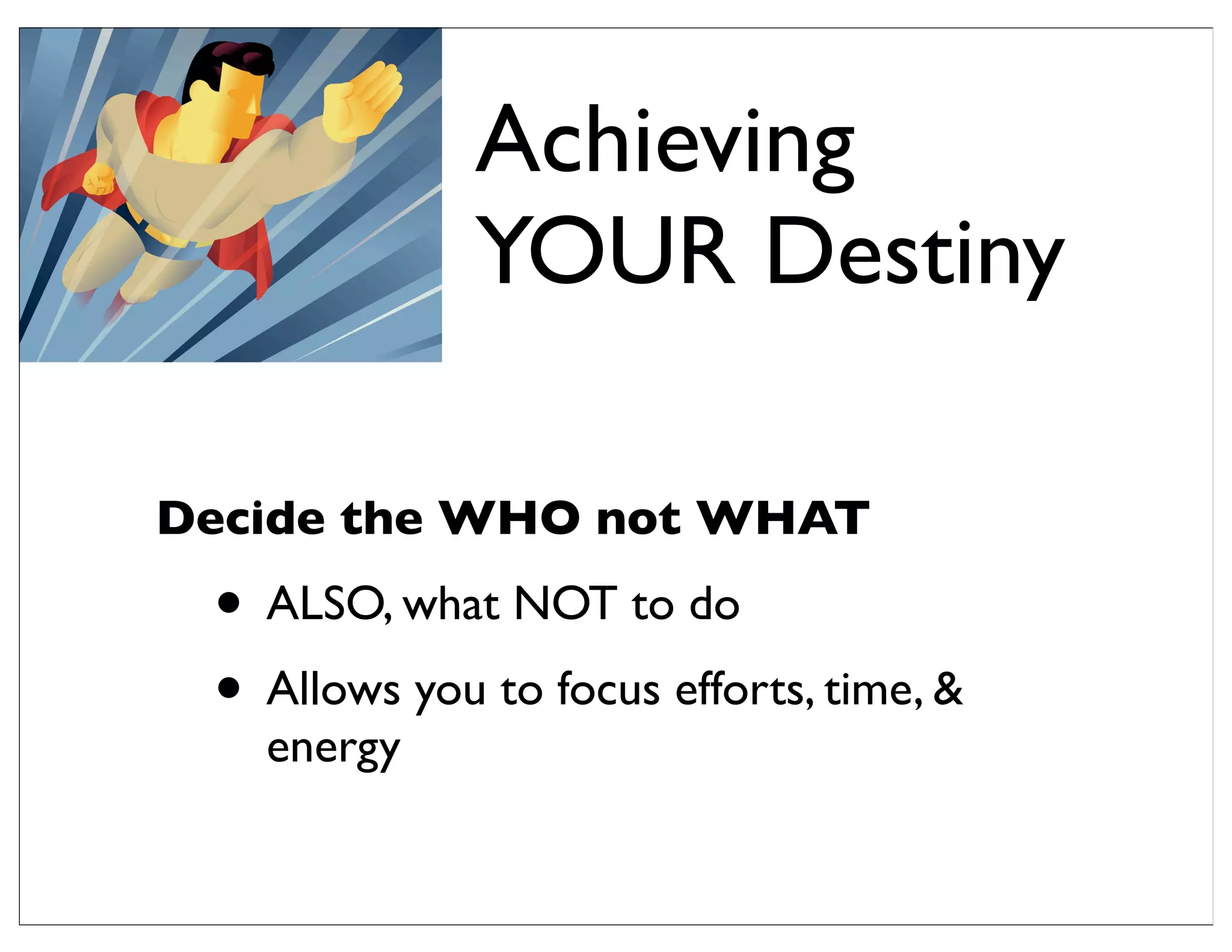 Decide the WHO not WHAT
• ALSO, what NOT to do
• Allows you to focus efforts, time, &
energy
Achieving
YOUR Destiny
 