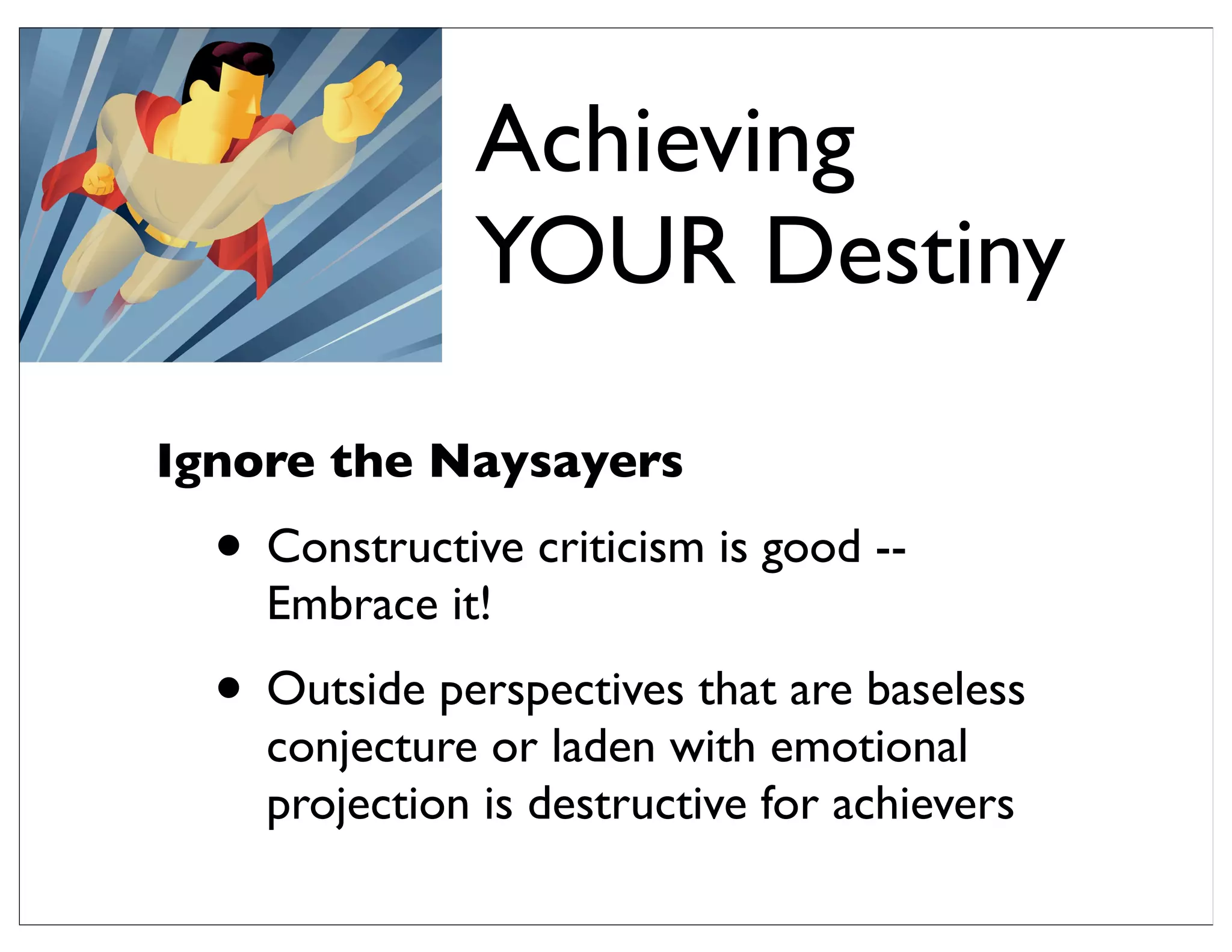 Ignore the Naysayers
• Constructive criticism is good --
Embrace it!
• Outside perspectives that are baseless
conjecture or laden with emotional
projection is destructive for achievers
Achieving
YOUR Destiny
 