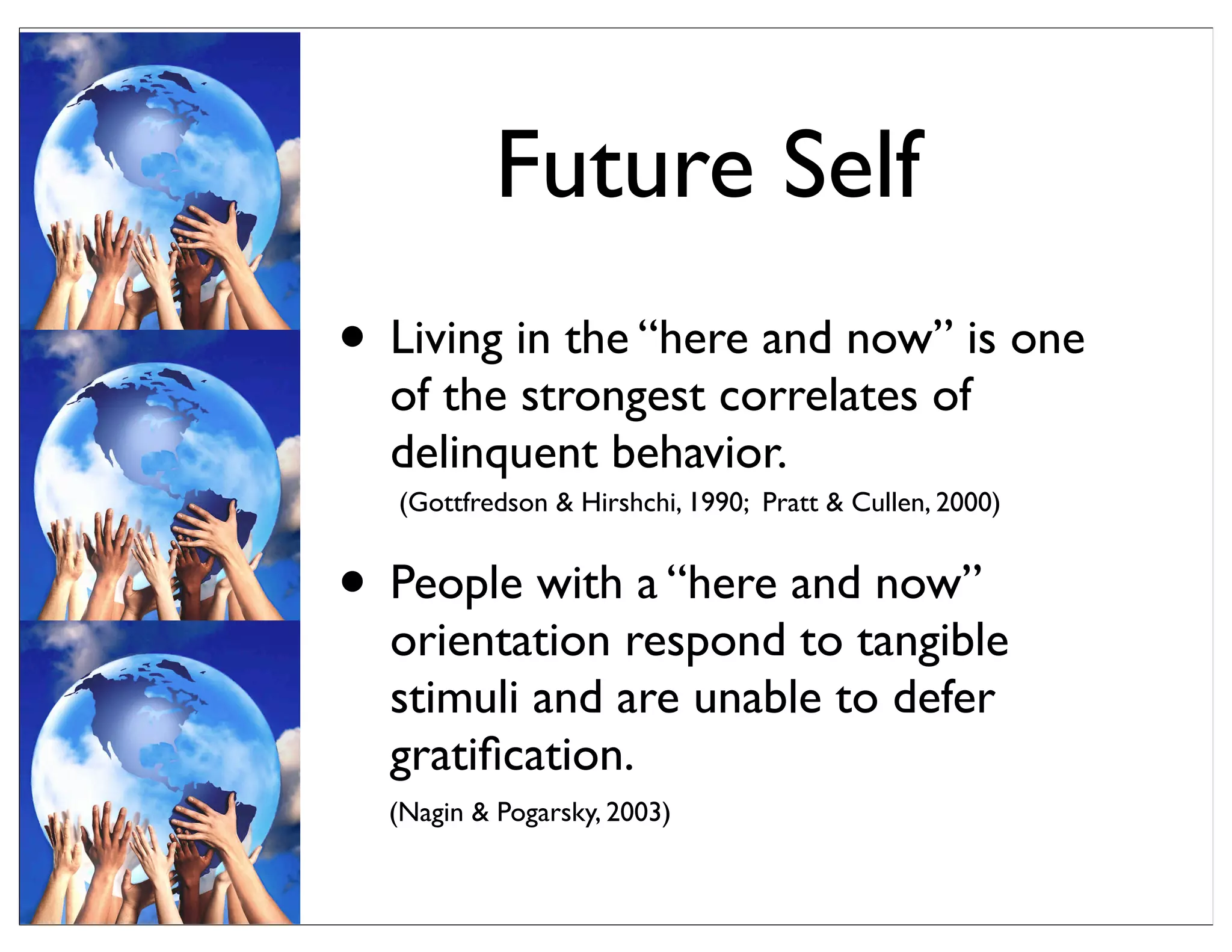 • Living in the “here and now” is one
of the strongest correlates of
delinquent behavior.
• People with a “here and now”
orientation respond to tangible
stimuli and are unable to defer
gratiﬁcation.
Future Self
(Gottfredson & Hirshchi, 1990; Pratt & Cullen, 2000)
(Nagin & Pogarsky, 2003)
 