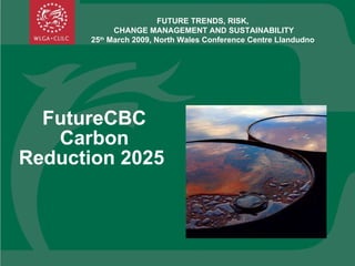 FutureCBC Carbon Reduction 2025  FUTURE TRENDS, RISK,  CHANGE MANAGEMENT AND SUSTAINABILITY 25 th  March 2009, North Wales Conference Centre Llandudno  