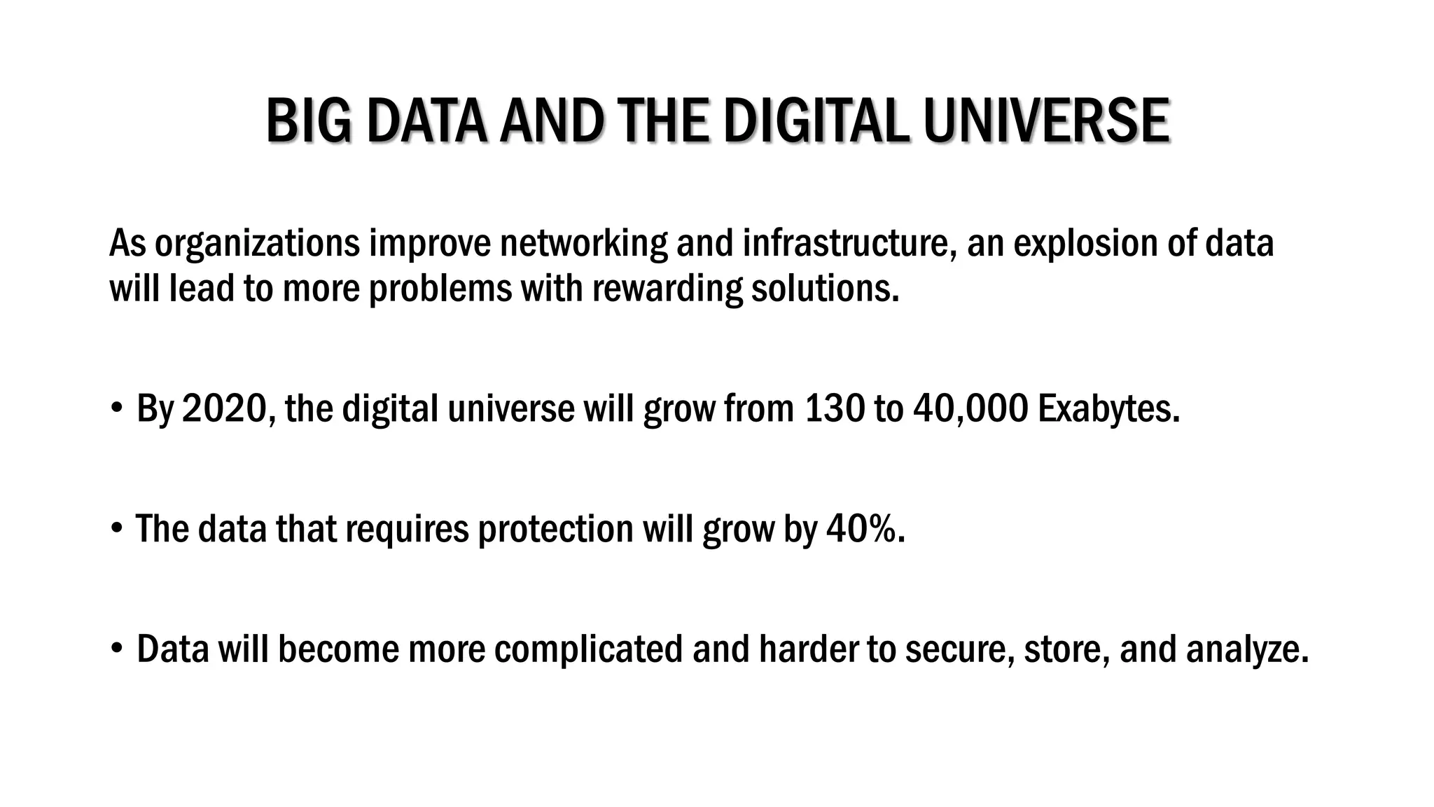 BIG DATA AND THE DIGITAL UNIVERSE
As organizations improve networking and infrastructure, an explosion of data
will lead to more problems with rewarding solutions.
• By 2020, the digital universe will grow from 130 to 40,000 Exabytes.
• The data that requires protection will grow by 40%.
• Data will become more complicated and harder to secure, store, and analyze.
 