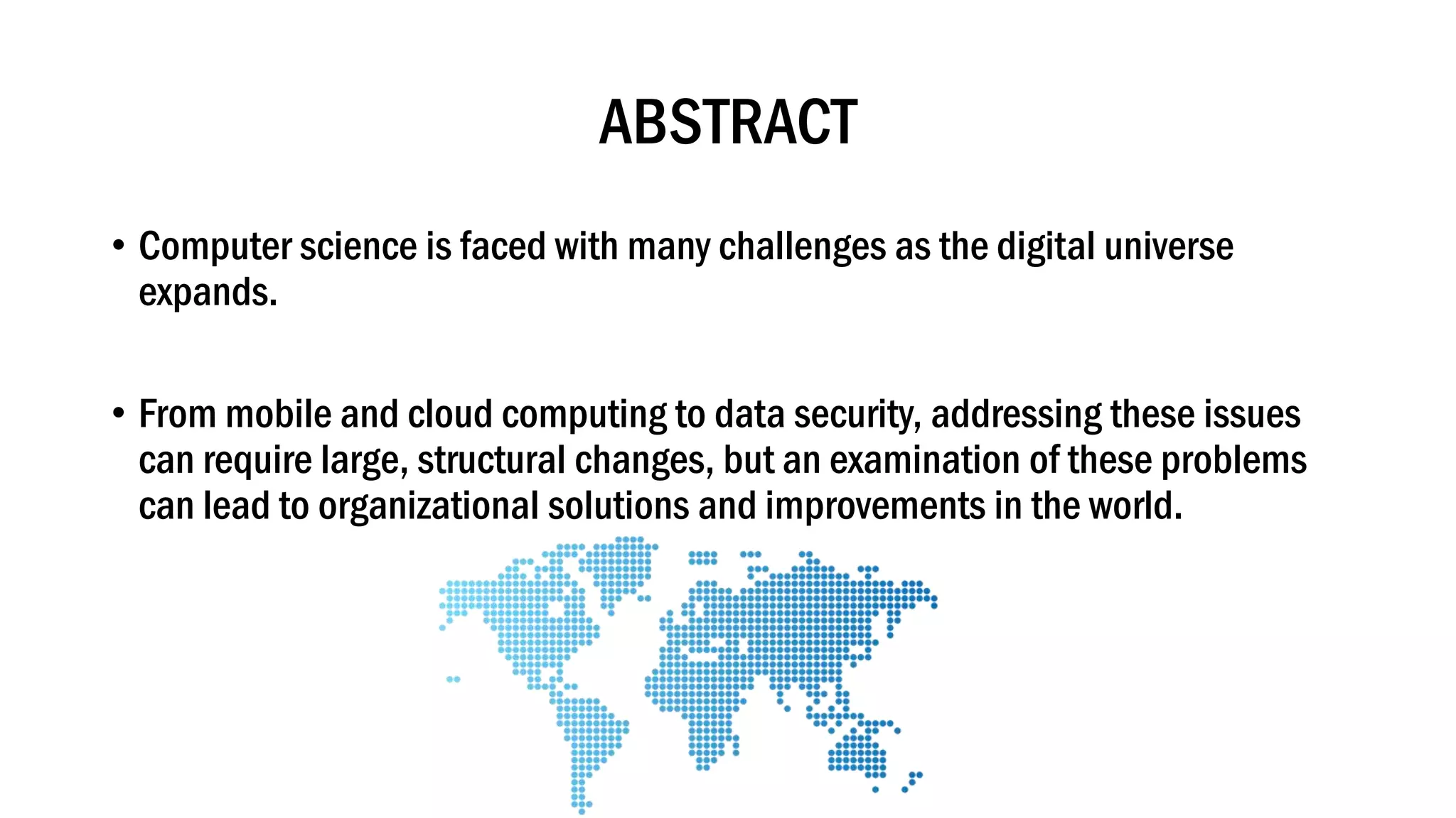 ABSTRACT
• Computer science is faced with many challenges as the digital universe
expands.
• From mobile and cloud computing to data security, addressing these issues
can require large, structural changes, but an examination of these problems
can lead to organizational solutions and improvements in the world.
 