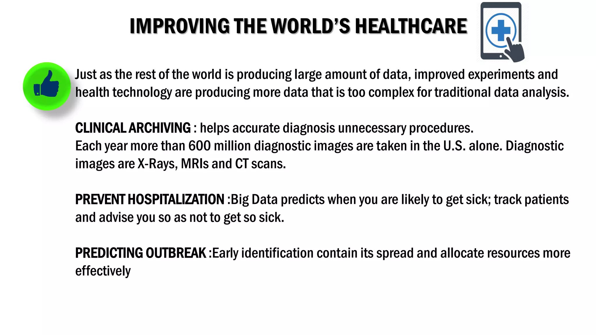 IMPROVING THE WORLD’S HEALTHCARE
Just as the rest of the world is producing large amount of data, improved experiments and
health technology are producing more data that is too complex for traditional data analysis.
CLINICAL ARCHIVING : helps accurate diagnosis unnecessary procedures.
Each year more than 600 million diagnostic images are taken in the U.S. alone. Diagnostic
images are X-Rays, MRIs and CT scans.
PREVENT HOSPITALIZATION :Big Data predicts when you are likely to get sick; track patients
and advise you so as not to get so sick.
PREDICTING OUTBREAK :Early identification contain its spread and allocate resources more
effectively
 