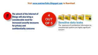 4
OUT
OF 5 Sensitive data leaks
The exposure of confidential information to
unauthorized systems are highly significant
concern
The advent of the Internet of
Things will also bring a
considerable need for
increased security measures
for privacy and
confidentiality concerns
Visit www.seminarlinks.blogspot.com to Download
 