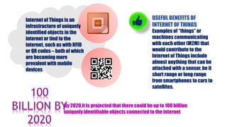 Internet of Things is an
infrastructure of uniquely
identified objects in the
internet or tied to the
internet, such as with RFID
or QR codes – both of which
are becoming more
prevalent with mobile
devices
USEFUL BENEFITS OF
INTERNET OF THINGS
Examples of “things” or
machines communicating
with each other (M2M) that
would contribute to the
Internet of Things include
almost anything that can be
attached with a sensor, be it
short range or long range
from smartphones to cars to
satellites.
By 2020,it is projected that there could be up to 100 billion
uniquely identifiable objects connected to the internet
 