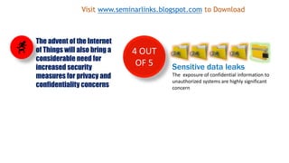 4 OUT
OF 5 Sensitive data leaks
The exposure of confidential information to
unauthorized systems are highly significant
concern
The advent of the Internet
of Things will also bring a
considerable need for
increased security
measures for privacy and
confidentiality concerns
Visit www.seminarlinks.blogspot.com to Download
 
