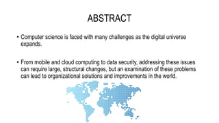ABSTRACT
• Computer science is faced with many challenges as the digital universe
expands.
• From mobile and cloud computing to data security, addressing these issues
can require large, structural changes, but an examination of these problems
can lead to organizational solutions and improvements in the world.
 