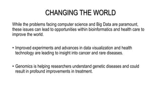 CHANGING THE WORLD
While the problems facing computer science and Big Data are paramount,
these issues can lead to opportunities within bioinformatics and health care to
improve the world.
• Improved experiments and advances in data visualization and health
technology are leading to insight into cancer and rare diseases.
• Genomics is helping researchers understand genetic diseases and could
result in profound improvements in treatment.
 
