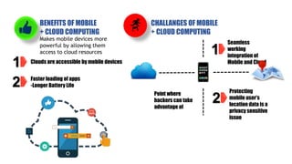 BENEFITS OF MOBILE
+ CLOUD COMPUTING
Makes mobile devices more
powerful by allowing them
access to cloud resources
1 Clouds are accessible by mobile devices
Faster loading of apps
-Longer Battery Life
2
CHALLANGES OF MOBILE
+ CLOUD COMPUTING
1
Seamless
working
integration of
Mobile and Cloud
2
Protecting
mobile user’s
location data is a
privacy sensitive
issue
Point where
hackers can take
advantage of
 