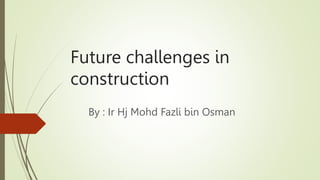 Future challenges in
construction
By : Ir Hj Mohd Fazli bin Osman
 