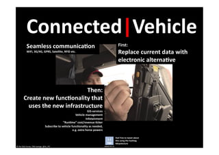 Connected|Vehicle	
  
                 Seamless	
  communica6on	
                                                                                                 First:	
  	
  
                 WiFi,	
  3G/4G,	
  GPRS,	
  Satellite,	
  RFID	
  etc.	
                                                                   Replace	
  current	
  data	
  with	
  
                                                                                                                                            electronic	
  alterna6ve	
  



                                             Then:	
  	
  
            Create	
  new	
  func6onality	
  that	
  
              uses	
  the	
  new	
  infrastructure	
  
                                                                                                  GIS-­‐services	
  
                                                                                  Vehicle	
  management	
  
                                                                                                 Infotainment	
  
                                                                     ”Run6me”	
  cost/revenue	
  6cker	
  
                                                 Subscribe	
  to	
  vehicle	
  func6onality	
  as	
  needed,	
  	
  
                                                                                e.g.	
  extra	
  horse	
  powers	
  

                                                                                                                                        Feel	
  free	
  to	
  tweet	
  about	
  
                                                                                                                                        this	
  using	
  the	
  hashtag	
  
                                                                                                                                        #drpolecture	
  
©	
  Per	
  Olof	
  Arnäs,	
  TRB	
  Sverige,	
  @Dr_PO	
                                                              www.trb.se	
  
 