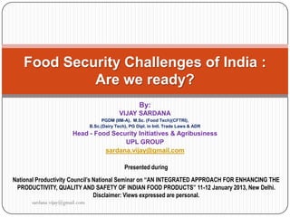 Food Security Challenges of India :
            Are we ready?
                                                       By:
                                              VIJAY SARDANA
                                      PGDM (IIM-A), M.Sc. (Food Tech)(CFTRI),
                                B.Sc.(Dairy Tech), PG Dipl. in Intl. Trade Laws & ADR
                       Head - Food Security Initiatives & Agribusiness
                                       UPL GROUP
                                 sardana.vijay@gmail.com

                                                Presented during
National Productivity Council’s National Seminar on “AN INTEGRATED APPROACH FOR ENHANCING THE
 PRODUCTIVITY, QUALITY AND SAFETY OF INDIAN FOOD PRODUCTS” 11-12 January 2013, New Delhi.
                                Disclaimer: Views expressed are personal.
      sardana.vijay@gmail.com
 