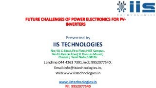 FUTURE CHALLENGES OF POWER ELECTRONICS FOR PV-
INVERTERS
Presented by
IIS TECHNOLOGIES
No: 40, C-Block,First Floor,HIET Campus,
North Parade Road,St.Thomas Mount,
Chennai, Tamil Nadu 600016.
Landline:044 4263 7391,mob:9952077540.
Email:info@iistechnologies.in,
Web:www.iistechnologies.in
www.iistechnologies.in
Ph: 9952077540
 