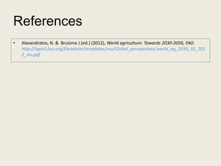 References
•   Alexandratos, N. & Bruisma J.(ed.) (2012), World agriculture: Towards 2030-2050, FAO.
    http://typo3.fao.org/fileadmin/templates/esa/Global_persepctives/world_ag_2030_50_201
    2_rev.pdf
 