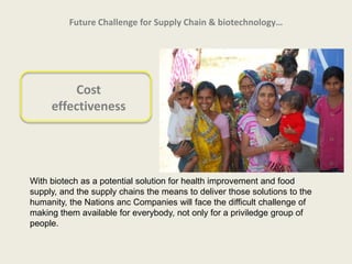 Future Challenge for Supply Chain & biotechnology…




         Cost
     effectiveness




With biotech as a potential solution for health improvement and food
supply, and the supply chains the means to deliver those solutions to the
humanity, the Nations anc Companies will face the difficult challenge of
making them available for everybody, not only for a priviledge group of
people.
 