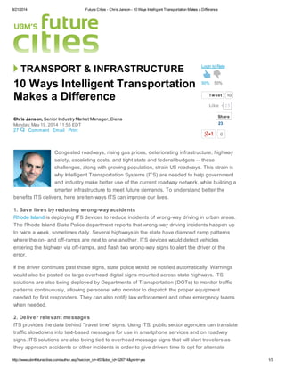 8/21/2014 Future Cities - Chris Janson - 10 Ways Intelligent Transportation Makes a Difference
http://www.ubmfuturecities.com/author.asp?section_id=457&doc_id=526714&print=yes 1/3
TRANSPORT & INFRASTRUCTURE
27 Comment Email Print
10 Ways Intelligent Transportation
Makes a Difference
Chris Janson, Senior Industry Market Manager, Ciena
Monday, May 19, 2014 11:55 EDT
50% 50%
Login to Rate
Tweet 10
0
Congested roadways, rising gas prices, deteriorating infrastructure, highway
safety, escalating costs, and tight state and federal budgets -- these
challenges, along with growing population, strain US roadways. This strain is
why Intelligent Transportation Systems (ITS) are needed to help government
and industry make better use of the current roadway network, while building a
smarter infrastructure to meet future demands. To understand better the
benefits ITS delivers, here are ten ways ITS can improve our lives.
1. Save lives by reducing wrong-way accidents
Rhode Island is deploying ITS devices to reduce incidents of wrong-way driving in urban areas.
The Rhode Island State Police department reports that wrong-way driving incidents happen up
to twice a week, sometimes daily. Several highways in the state have diamond ramp patterns
where the on- and off-ramps are next to one another. ITS devices would detect vehicles
entering the highway via off-ramps, and flash two wrong-way signs to alert the driver of the
error.
If the driver continues past those signs, state police would be notified automatically. Warnings
would also be posted on large overhead digital signs mounted across state highways. ITS
solutions are also being deployed by Departments of Transportation (DOTs) to monitor traffic
patterns continuously, allowing personnel who monitor to dispatch the proper equipment
needed by first responders. They can also notify law enforcement and other emergency teams
when needed.
2. Deliver relevant messages
ITS provides the data behind "travel time" signs. Using ITS, public sector agencies can translate
traffic slowdowns into text-based messages for use in smartphone services and on roadway
signs. ITS solutions are also being tied to overhead message signs that will alert travelers as
they approach accidents or other incidents in order to give drivers time to opt for alternate
15Like
Share
23
 