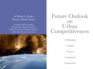 Dr. Wendy L. Schultz                   Future Outlook
   Director, Inﬁnite Futures
                                                 on
      Principal, SAMI Consulting
  Advisory Board, Shaping Tomorrow             Urban
                                           Competitiveness
Fellow, World Futures Studies Federation
    Fellow, Royal Society for the Arts




                                                Challenging
                                                     +
                                                 Complex
                                                     +
                                                 Creative
                                                     +
                                                Courageous
                                                     =
                                                Competitive
 
