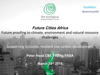 Future Cities Africa
Future proofing to climate, environment and natural resource
challenges
Supporting inclusive, resilient low carbon development
Peter Head CBE FREng FRSA
March 24th 2015
@peterheadCBE
 