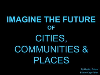 IMAGINE THE FUTURE
OF
By Rashiq Fataar
Future Cape Town
CITIES,
COMMUNITIES &
PLACES
 
