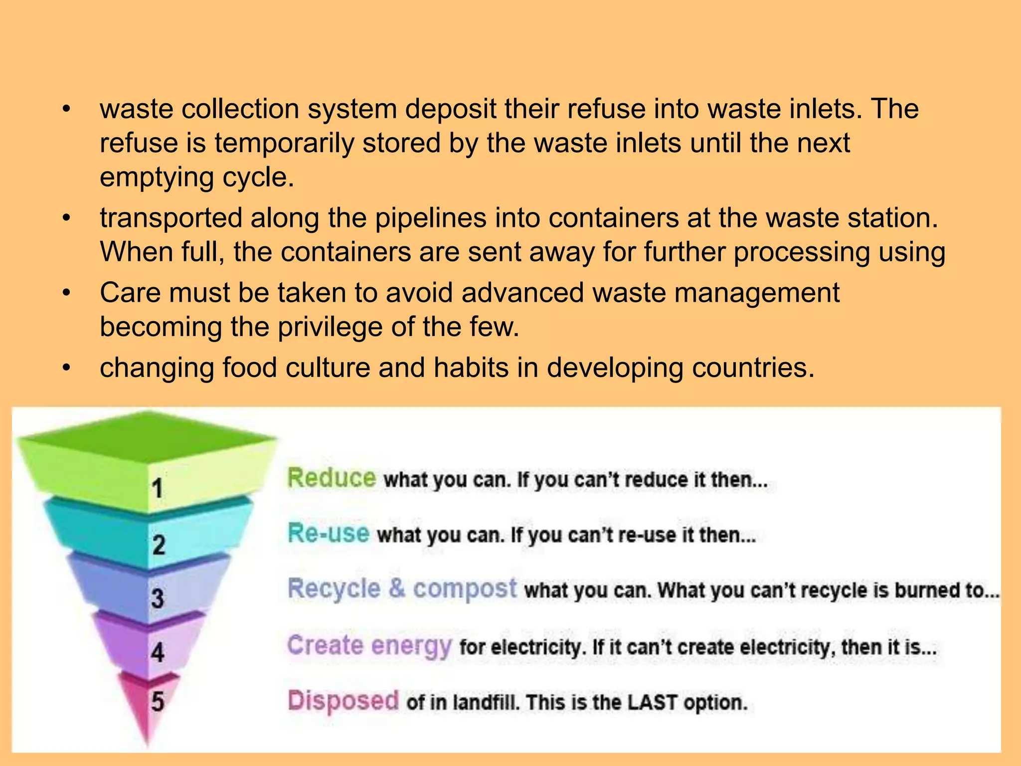 • waste collection system deposit their refuse into waste inlets. The
refuse is temporarily stored by the waste inlets until the next
emptying cycle.
• transported along the pipelines into containers at the waste station.
When full, the containers are sent away for further processing using
• Care must be taken to avoid advanced waste management
becoming the privilege of the few.
• changing food culture and habits in developing countries.
 
