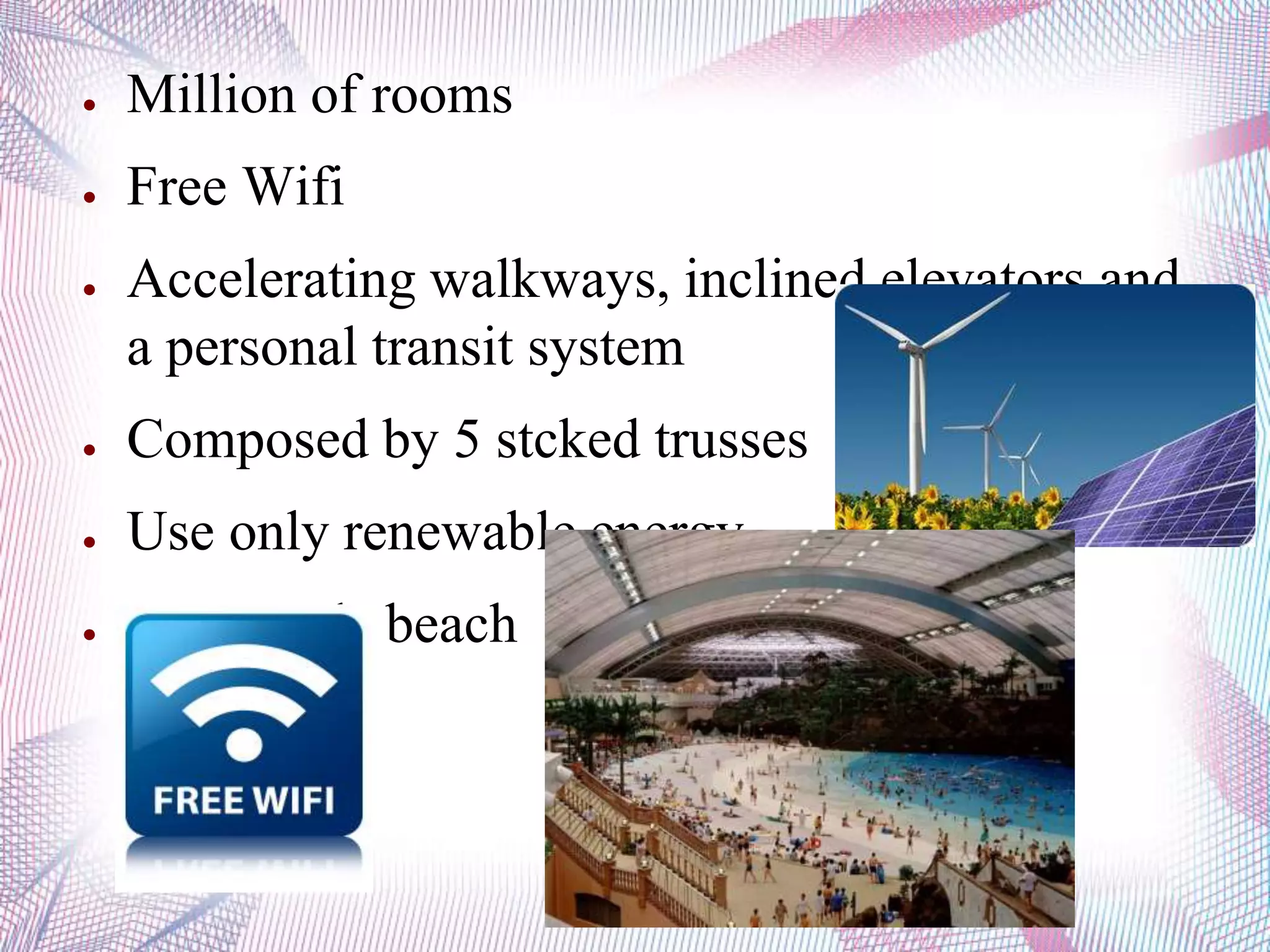 ● Million of rooms
● Free Wifi
● Accelerating walkways, inclined elevators and
a personal transit system
● Composed by 5 stcked trusses
● Use only renewable energy
● Man-made beach
 