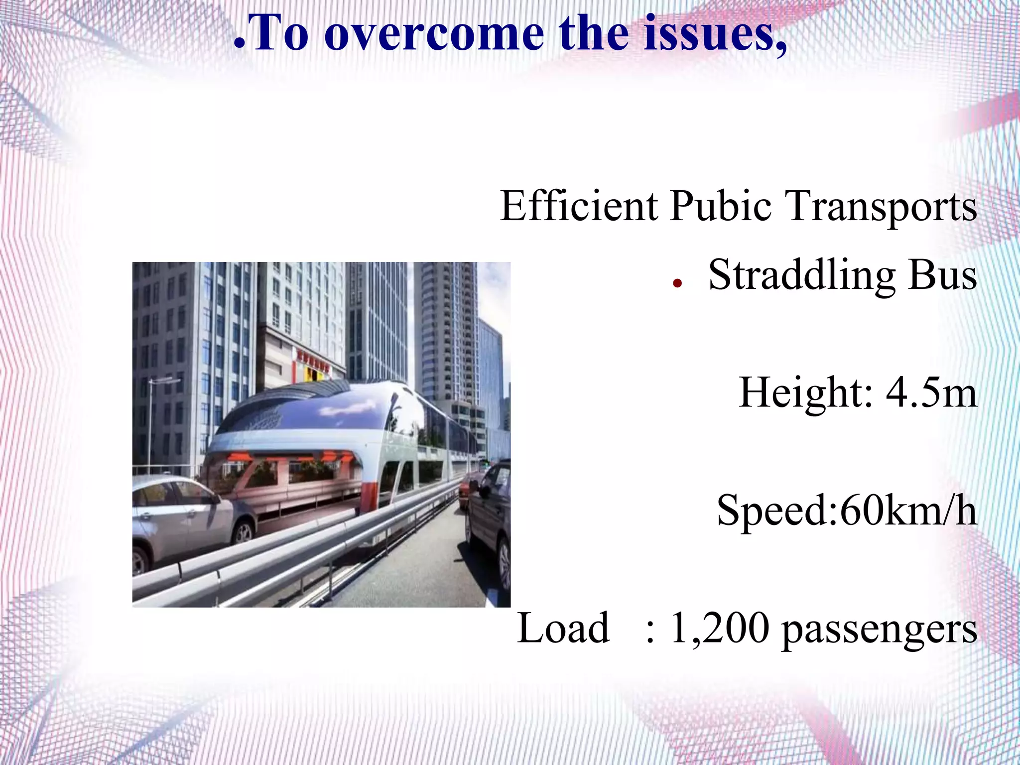 ●To overcome the issues,
Efficient Pubic Transports
● Straddling Bus
Height: 4.5m
Speed:60km/h
Load : 1,200 passengers
 