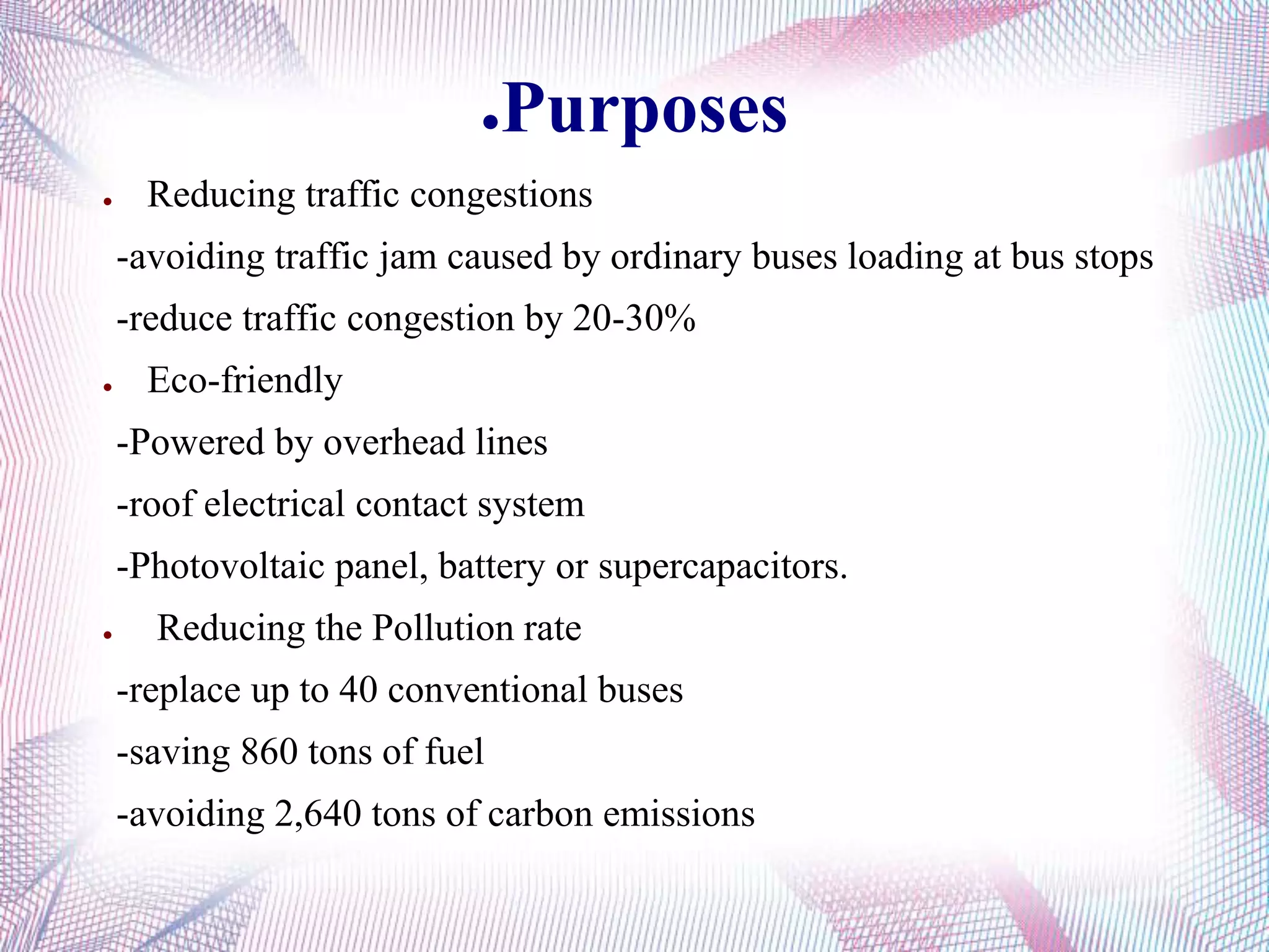 ●Purposes
● Reducing traffic congestions
-avoiding traffic jam caused by ordinary buses loading at bus stops
-reduce traffic congestion by 20-30%
● Eco-friendly
-Powered by overhead lines
-roof electrical contact system
-Photovoltaic panel, battery or supercapacitors.
● Reducing the Pollution rate
-replace up to 40 conventional buses
-saving 860 tons of fuel
-avoiding 2,640 tons of carbon emissions
 