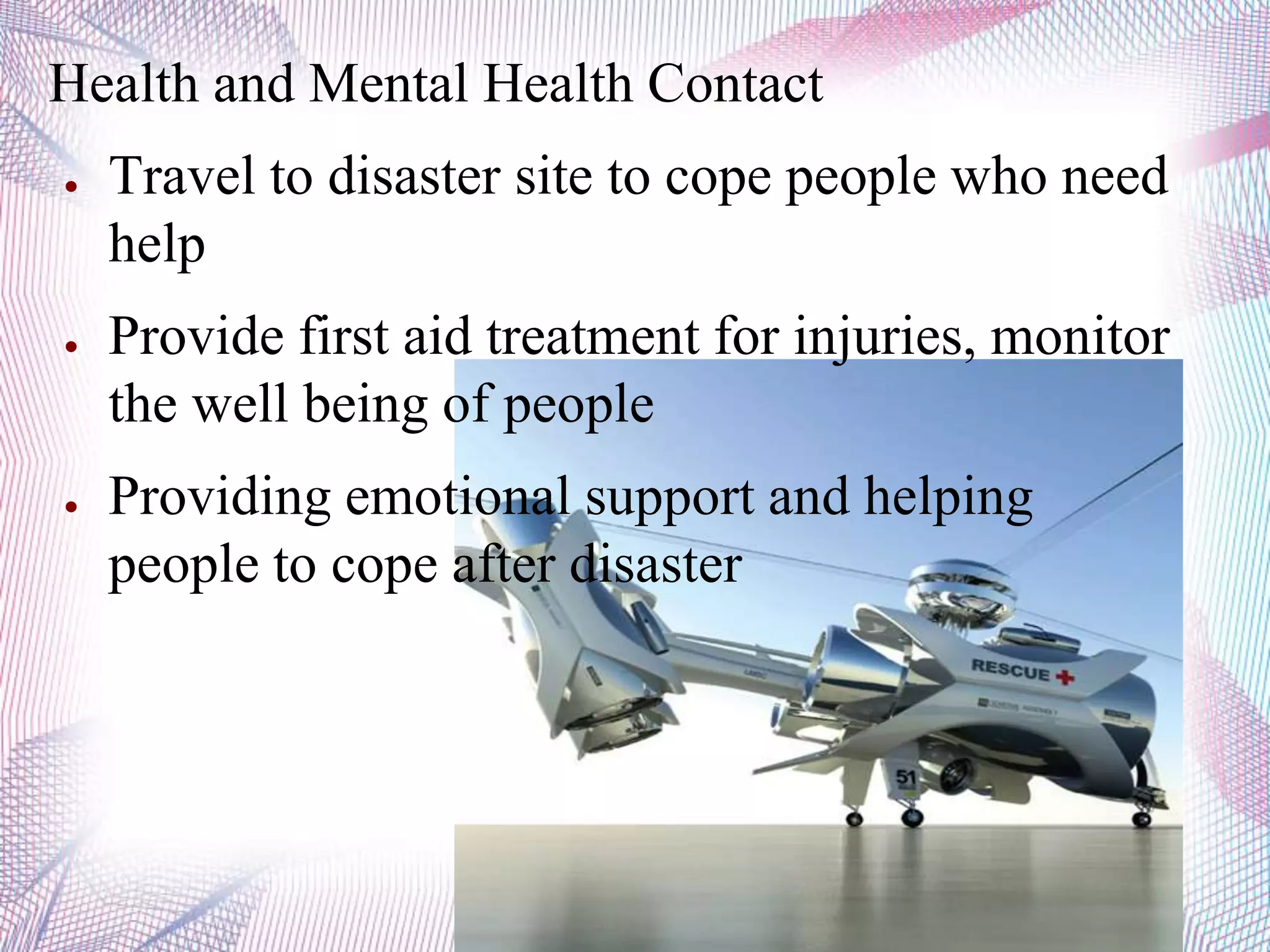 Health and Mental Health Contact
● Travel to disaster site to cope people who need
help
● Provide first aid treatment for injuries, monitor
the well being of people
● Providing emotional support and helping
people to cope after disaster
 