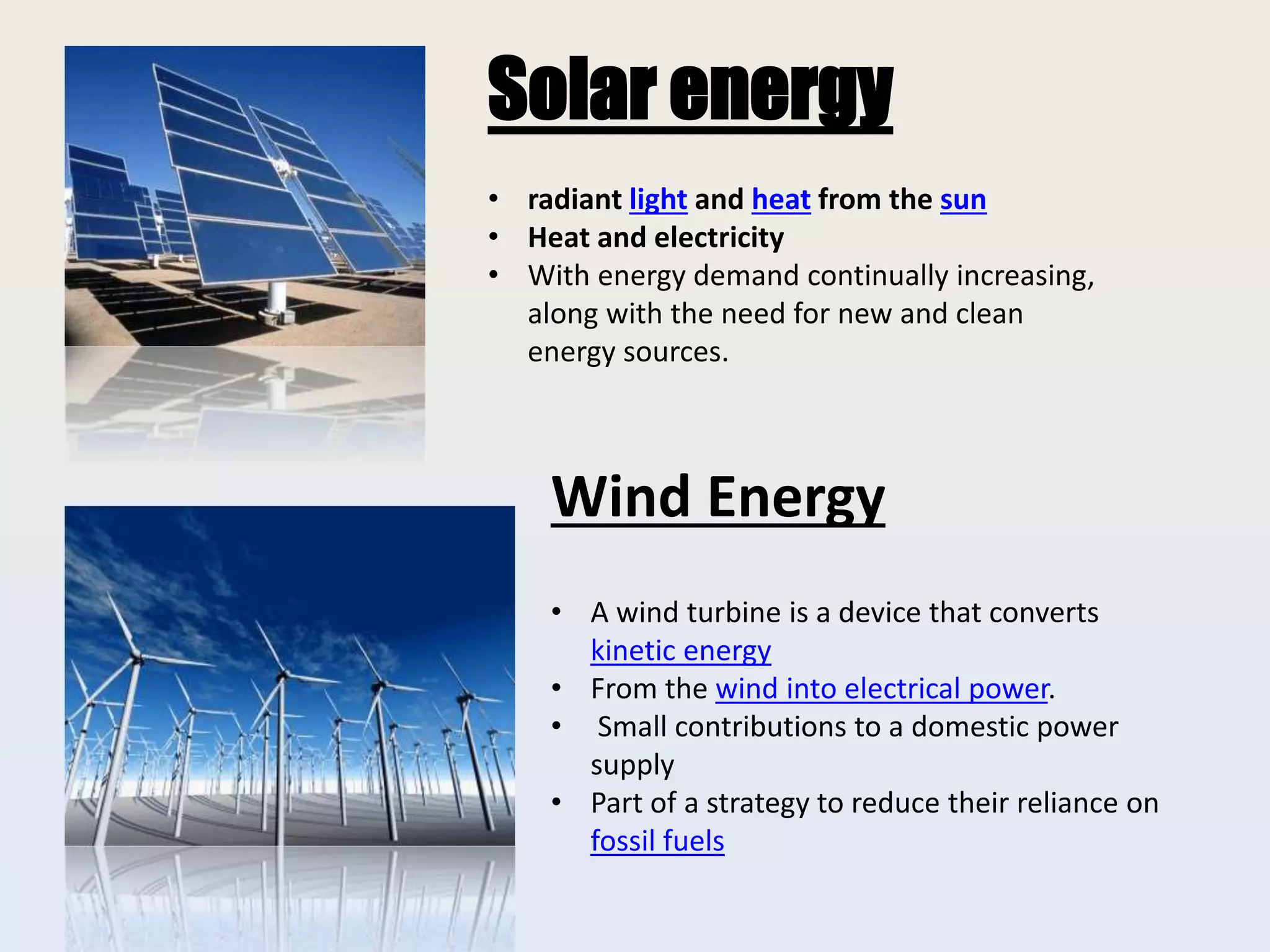Solar energy
• radiant light and heat from the sun
• Heat and electricity
• With energy demand continually increasing,
along with the need for new and clean
energy sources.
Wind Energy
• A wind turbine is a device that converts
kinetic energy
• From the wind into electrical power.
• Small contributions to a domestic power
supply
• Part of a strategy to reduce their reliance on
fossil fuels
 