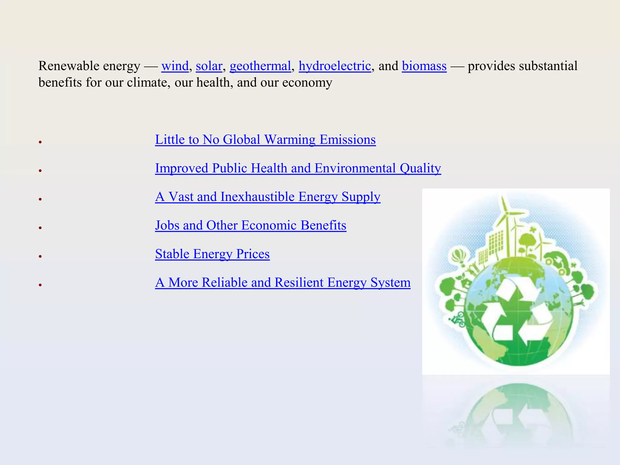 Renewable energy — wind, solar, geothermal, hydroelectric, and biomass — provides substantial
benefits for our climate, our health, and our economy
● Little to No Global Warming Emissions
● Improved Public Health and Environmental Quality
● A Vast and Inexhaustible Energy Supply
● Jobs and Other Economic Benefits
● Stable Energy Prices
● A More Reliable and Resilient Energy System
 