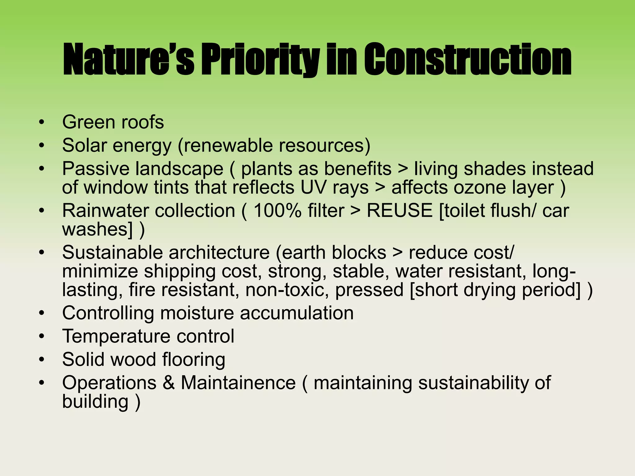 Nature’s Priority in Construction
• Green roofs
• Solar energy (renewable resources)
• Passive landscape ( plants as benefits > living shades instead
of window tints that reflects UV rays > affects ozone layer )
• Rainwater collection ( 100% filter > REUSE [toilet flush/ car
washes] )
• Sustainable architecture (earth blocks > reduce cost/
minimize shipping cost, strong, stable, water resistant, long-
lasting, fire resistant, non-toxic, pressed [short drying period] )
• Controlling moisture accumulation
• Temperature control
• Solid wood flooring
• Operations & Maintainence ( maintaining sustainability of
building )
 