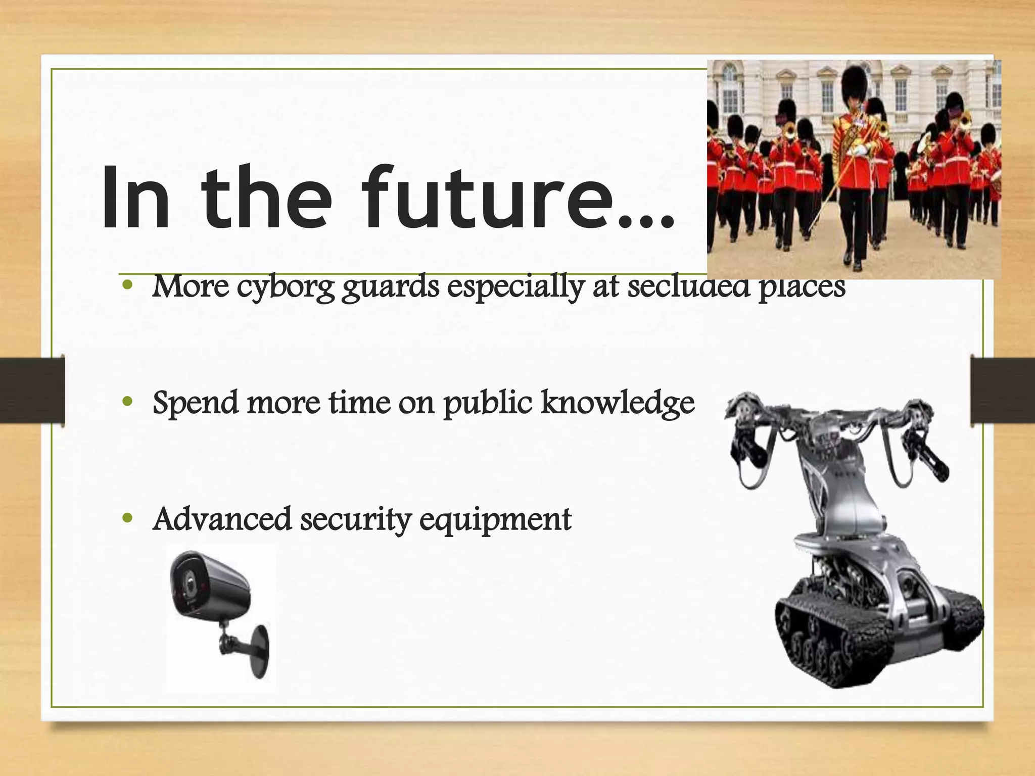 In the future…
• More cyborg guards especially at secluded places
• Spend more time on public knowledge
• Advanced security equipment
 