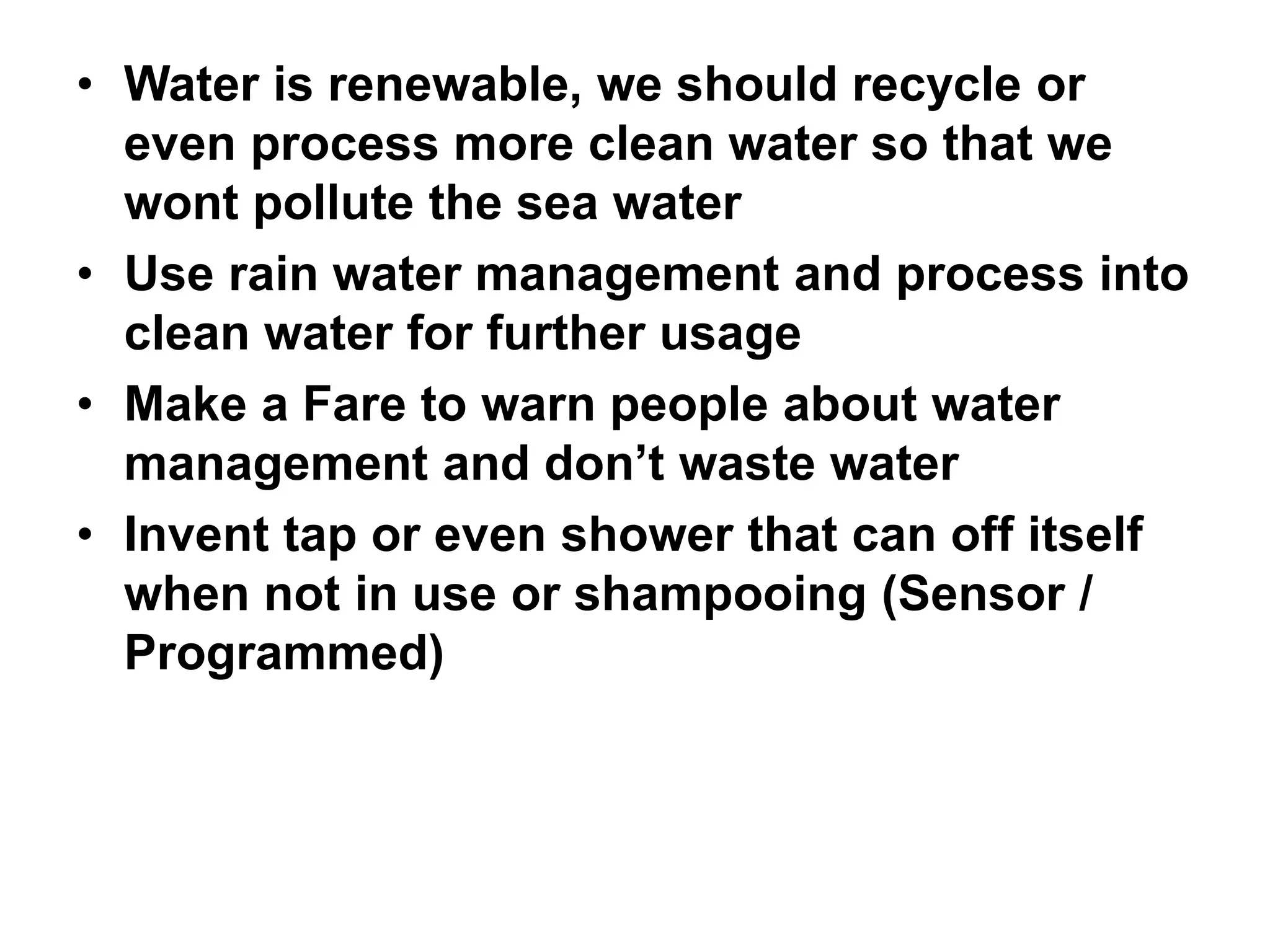 • Water is renewable, we should recycle or
even process more clean water so that we
wont pollute the sea water
• Use rain water management and process into
clean water for further usage
• Make a Fare to warn people about water
management and don’t waste water
• Invent tap or even shower that can off itself
when not in use or shampooing (Sensor /
Programmed)
 