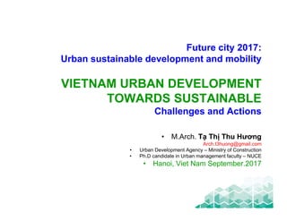 1
VIETNAM URBAN DEVELOPMENT
TOWARDS SUSTAINABLE
Challenges and Actions
• M.Arch. Tạ Thị Thu Hương
Arch.t3huong@gmail.com
• Urban Development Agency – Ministry of Construction
• Ph.D candidate in Urban management faculty – NUCE
• Hanoi, Viet Nam September.2017
Future city 2017:
Urban sustainable development and mobility
 