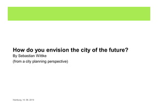 How do you envision the city of the future?
By Sebastian Wittke
(from a city planning perspective)
Hamburg, 14. 08. 2014
 