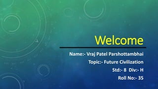 Welcome
Name:- Vraj Patel Parshottambhai
Topic:- Future Civilization
Std:- 8 Div:- H
Roll No:- 35
 
