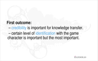 First outcome:
– credibility is important for knowledge transfer.
– certain level of identification with the game
character is important but the most important.

BAZOOKAS

 