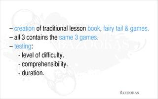 – creation of traditional lesson book, fairy tail & games.
– all 3 contains the same 3 games.
– testing:
	
 	
 - level of difficulty.
	
	
 - comprehensibility.
	
	
 - duration.
BAZOOKAS

 