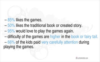 – 85% likes the games.
– 50% likes the traditional book or created story.
– 95% would love to play the games again.
– difficulty of the games are higher in the book or fairy tail.
– 66% of the kids paid very carefully attention during
playing the games.
BAZOOKAS

 