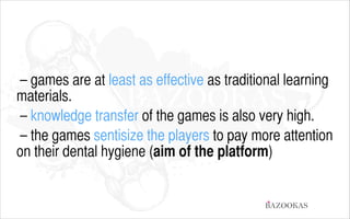– games are at least as effective as traditional learning
materials.
– knowledge transfer of the games is also very high.
– the games sentisize the players to pay more attention
on their dental hygiene (aim of the platform)

BAZOOKAS

 