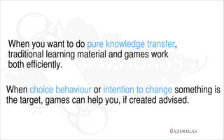 When you want to do pure knowledge transfer,  
traditional learning material and games work  
both efficiently.
!

When choice behaviour or intention to change something is
the target, games can help you, if created advised.
BAZOOKAS

 