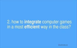2. how to integrate computer games  
in a most efficient way in the class?

BAZOOKAS

 