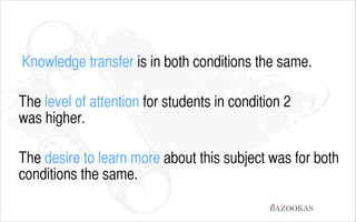 Knowledge transfer is in both conditions the same.
!

The level of attention for students in condition 2  
was higher.
!

The desire to learn more about this subject was for both
conditions the same.
BAZOOKAS

 