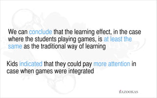 We can conclude that the learning effect, in the case
where the students playing games, is at least the
same as the traditional way of learning
!

Kids indicated that they could pay more attention in
case when games were integrated
BAZOOKAS

 
