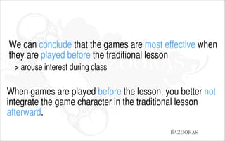 We can conclude that the games are most effective when
they are played before the traditional lesson
> arouse interest during class
!

When games are played before the lesson, you better not
integrate the game character in the traditional lesson
afterward.
BAZOOKAS

 