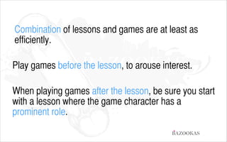 Combination of lessons and games are at least as
efficiently.
!

Play games before the lesson, to arouse interest.
!

When playing games after the lesson, be sure you start
with a lesson where the game character has a
prominent role.
BAZOOKAS

 