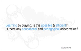 Learning by playing, is this possible & efficient?
Is there any educational and pedagogical added value?

BAZOOKAS

 