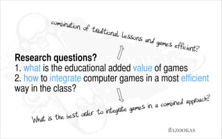 combination o
f traditional
lessons and
games efficie
nt?

Research questions?
1. what is the educational added value of games
2. how to integrate computer games in a most efficient
way in the class?

proach?
bined ap
a com
ames in
egrate g
r to int
st orde
the be
What is
BAZOOKAS

 