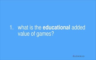 1. what is the educational added  
value of games?

BAZOOKAS

 